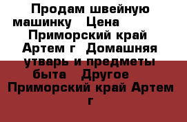 Продам швейную машинку › Цена ­ 3 500 - Приморский край, Артем г. Домашняя утварь и предметы быта » Другое   . Приморский край,Артем г.